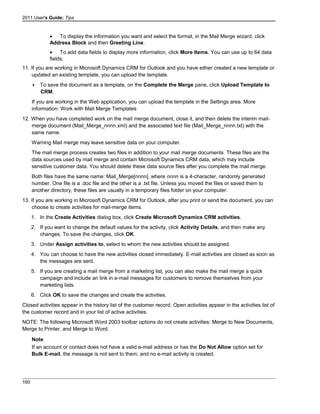 2011 User's Guide: Tips
• To display the information you want and select the format, in the Mail Merge wizard, click
Address Block and then Greeting Line.
• To add data fields to display more information, click More Items. You can use up to 64 data
fields.
11. If you are working in Microsoft Dynamics CRM for Outlook and you have either created a new template or
updated an existing template, you can upload the template.
 To save the document as a template, on the Complete the Merge pane, click Upload Template to
CRM.
If you are working in the Web application, you can upload the template in the Settings area. More
information: Work with Mail Merge Templates
12. When you have completed work on the mail merge document, close it, and then delete the interim mail-
merge document (Mail_Merge_nnnn.xml) and the associated text file (Mail_Merge_nnnn.txt) with the
same name.
Warning Mail merge may leave sensitive data on your computer.
The mail merge process creates two files in addition to your mail merge documents. These files are the
data sources used by mail merge and contain Microsoft Dynamics CRM data, which may include
sensitive customer data. You should delete these data source files after you complete the mail merge.
Both files have the same name: Mail_Merge[nnnn], where nnnn is a 4-character, randomly generated
number. One file is a .doc file and the other is a .txt file. Unless you moved the files or saved them to
another directory, these files are usually in a temporary files folder on your computer.
13. If you are working in Microsoft Dynamics CRM for Outlook, after you print or send the document, you can
choose to create activities for mail-merge items.
1. In the Create Activities dialog box, click Create Microsoft Dynamics CRM activities.
2. If you want to change the default values for the activity, click Activity Details, and then make any
changes. To save the changes, click OK.
3. Under Assign activities to, select to whom the new activities should be assigned.
4. You can choose to have the new activities closed immediately. E-mail activities are closed as soon as
the messages are sent.
5. If you are creating a mail merge from a marketing list, you can also make the mail merge a quick
campaign and include an link in e-mail messages for customers to remove themselves from your
marketing lists.
6. Click OK to save the changes and create the activities.
Closed activities appear in the history list of the customer record. Open activities appear in the activities list of
the customer record and in your list of active activities.
NOTE: The following Microsoft Word 2003 toolbar options do not create activities: Merge to New Documents,
Merge to Printer, and Merge to Word.
Note
If an account or contact does not have a valid e-mail address or has the Do Not Allow option set for
Bulk E-mail, the message is not sent to them, and no e-mail activity is created.
160
 