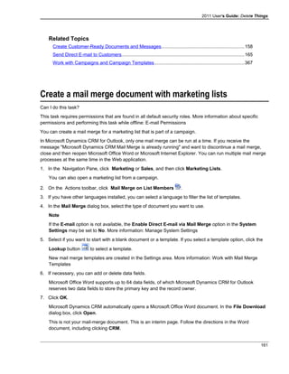 2011 User's Guide: Delete Things
Related Topics
Create Customer-Ready Documents and Messages...............................................................158
Send Direct E-mail to Customers.............................................................................................165
Work with Campaigns and Campaign Templates....................................................................367
Create a mail merge document with marketing lists
Can I do this task?
This task requires permissions that are found in all default security roles. More information about specific
permissions and performing this task while offline: E-mail Permissions
You can create a mail merge for a marketing list that is part of a campaign.
In Microsoft Dynamics CRM for Outlook, only one mail merge can be run at a time. If you receive the
message "Microsoft Dynamics CRM Mail Merge is already running" and want to discontinue a mail merge,
close and then reopen Microsoft Office Word or Microsoft Internet Explorer. You can run multiple mail merge
processes at the same time in the Web application.
1. In the Navigation Pane, click Marketing or Sales, and then click Marketing Lists.
You can also open a marketing list from a campaign.
2. On the Actions toolbar, click Mail Merge on List Members .
3. If you have other languages installed, you can select a language to filter the list of templates.
4. In the Mail Merge dialog box, select the type of document you want to use.
Note
If the E-mail option is not available, the Enable Direct E-mail via Mail Merge option in the System
Settings may be set to No. More information: Manage System Settings
5. Select if you want to start with a blank document or a template. If you select a template option, click the
Lookup button to select a template.
New mail merge templates are created in the Settings area. More information: Work with Mail Merge
Templates
6. If necessary, you can add or delete data fields.
Microsoft Office Word supports up to 64 data fields, of which Microsoft Dynamics CRM for Outlook
reserves two data fields to store the primary key and the record owner.
7. Click OK.
Microsoft Dynamics CRM automatically opens a Microsoft Office Word document. In the File Download
dialog box, click Open.
This is not your mail-merge document. This is an interim page. Follow the directions in the Word
document, including clicking CRM.
161
 