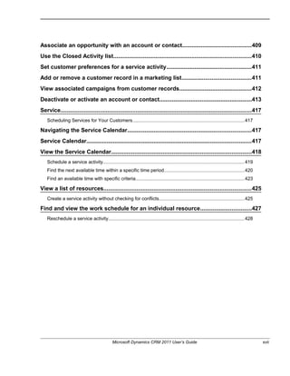 Associate an opportunity with an account or contact............................................409
Use the Closed Activity list........................................................................................410
Set customer preferences for a service activity......................................................411
Add or remove a customer record in a marketing list............................................411
View associated campaigns from customer records..............................................412
Deactivate or activate an account or contact...........................................................413
Service..........................................................................................................................417
Scheduling Services for Your Customers....................................................................................417
Navigating the Service Calendar...............................................................................417
Service Calendar.........................................................................................................417
View the Service Calendar..........................................................................................418
Schedule a service activity...........................................................................................................419
Find the next available time within a specific time period............................................................420
Find an available time with specific criteria..................................................................................423
View a list of resources..............................................................................................425
Create a service activity without checking for conflicts................................................................425
Find and view the work schedule for an individual resource.................................427
Reschedule a service activity.......................................................................................................428
Microsoft Dynamics CRM 2011 User’s Guide xvii
 