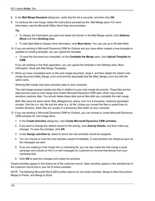2011 User's Guide: Tips
8. In the Mail Merge Recipient dialog box, verify that the list is accurate, and then click OK.
9. To continue the mail merge, follow the instructions provided by the Mail Merge pane. For more
information, see the Microsoft Office Word Help documentation.
Tip
 To display the information you want and select the format, in the Mail Merge wizard, click Address
Block and then Greeting Line.
 To add data fields to display more information, click More Items. You can use up to 64 data fields.
10. If you are working in Microsoft Dynamics CRM for Outlook and you have either created a new template or
updated an existing template, you can upload the template.
 To save the document as a template, on the Complete the Merge pane, click Upload Template to
CRM.
If you are working in the Web application, you can upload the template in the Settings area. More
information: Work with Mail Merge Templates
11. When you have completed work on the mail merge document, close it, and then delete the interim mail-
merge document (Mail_Merge_nnnn.xml) and the associated text file (Mail_Merge_nnnn.txt) with the
same name.
Warning Mail merge may leave sensitive data on your computer.
The mail merge process creates two files in addition to your mail merge documents. These files are the
data sources used by mail merge and contain Microsoft Dynamics CRM data, which may include
sensitive customer data. You should delete these data source files after you complete the mail merge.
Both files have the same name: Mail_Merge[nnnn], where nnnn is a 4-character, randomly generated
number. One file is a .doc file and the other is a .txt file. Unless you moved the files or saved them to
another directory, these files are usually in a temporary files folder on your computer.
12. If you are working in Microsoft Dynamics CRM for Outlook, you can choose to create Microsoft Dynamics
CRM activities for mail merge items.
1. In the Create Activities dialog box, click Create Microsoft Dynamics CRM activities.
2. If you want to change the default values for the activity, click Activity Details, and then make any
changes. To save the changes, click OK.
3. Under Assign activities to, select to whom the new activities should be assigned.
4. You can choose to have the new activities closed immediately. E-mail activities are closed as soon as
the messages are sent.
5. If you are creating a mail merge from a marketing list, you can also make the mail merge a quick
campaign and include an link in e-mail messages for customers to remove themselves from your
marketing lists.
6. Click OK to save the changes and create the activities.
Closed activities appear in the history list of the customer record. Open activities appear in the activities list of
the customer record and in your list of active activities.
NOTE: The following Microsoft Word 2003 toolbar options do not create activities: Merge to New Documents,
Merge to Printer, and Merge to Word.
162
 
