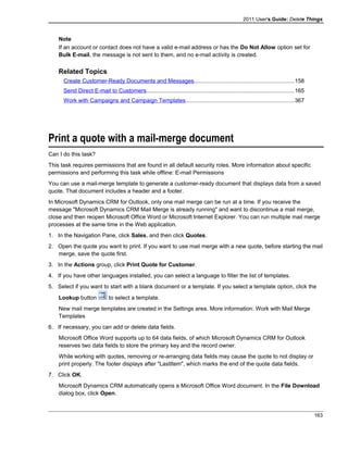 2011 User's Guide: Delete Things
Note
If an account or contact does not have a valid e-mail address or has the Do Not Allow option set for
Bulk E-mail, the message is not sent to them, and no e-mail activity is created.
Related Topics
Create Customer-Ready Documents and Messages...............................................................158
Send Direct E-mail to Customers.............................................................................................165
Work with Campaigns and Campaign Templates....................................................................367
Print a quote with a mail-merge document
Can I do this task?
This task requires permissions that are found in all default security roles. More information about specific
permissions and performing this task while offline: E-mail Permissions
You can use a mail-merge template to generate a customer-ready document that displays data from a saved
quote. That document includes a header and a footer.
In Microsoft Dynamics CRM for Outlook, only one mail merge can be run at a time. If you receive the
message "Microsoft Dynamics CRM Mail Merge is already running" and want to discontinue a mail merge,
close and then reopen Microsoft Office Word or Microsoft Internet Explorer. You can run multiple mail merge
processes at the same time in the Web application.
1. In the Navigation Pane, click Sales, and then click Quotes.
2. Open the quote you want to print. If you want to use mail merge with a new quote, before starting the mail
merge, save the quote first.
3. In the Actions group, click Print Quote for Customer.
4. If you have other languages installed, you can select a language to filter the list of templates.
5. Select if you want to start with a blank document or a template. If you select a template option, click the
Lookup button to select a template.
New mail merge templates are created in the Settings area. More information: Work with Mail Merge
Templates
6. If necessary, you can add or delete data fields.
Microsoft Office Word supports up to 64 data fields, of which Microsoft Dynamics CRM for Outlook
reserves two data fields to store the primary key and the record owner.
While working with quotes, removing or re-arranging data fields may cause the quote to not display or
print properly. The footer displays after "LastItem", which marks the end of the quote data fields.
7. Click OK.
Microsoft Dynamics CRM automatically opens a Microsoft Office Word document. In the File Download
dialog box, click Open.
163
 