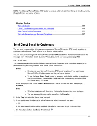 2011 User's Guide: Delete Things
NOTE: The following Microsoft Word 2003 toolbar options do not create activities: Merge to New Documents,
Merge to Printer, and Merge to Word.
Related Topics
Work with Quotes.....................................................................................................................333
Create Customer-Ready Documents and Messages...............................................................158
Send Direct E-mail to Customers.............................................................................................165
Work with Campaigns and Campaign Templates....................................................................367
Send Direct E-mail to Customers
You can send a mass-mailing of the same message using Microsoft Dynamics CRM e-mail templates to
multiple e-mail recipients. This is referred to as direct or bulk e-mailing.
You can also use mail merge with Microsoft Office Word and Microsoft Office Word templates to create the
message. More information: Create Customer-Ready Documents and Messages (on page 158)
Can I do this task?
This task requires permissions that are found in all default security roles. More information about specific
permissions and performing this task while offline: E-mail Permissions
Notes
 Direct e-mail uses Microsoft Dynamics CRM e-mail templates. If you want to use
Microsoft Office Word templates, use the mail merge feature.
 To use the Send Direct E-mail option for a custom entity that is enabled for sending e-
mail, you must select the Activities check box in the custom entity properties. More
information: Entity Properties
1. In the Navigation Pane, under Sales or Marketing, click the record type you want, for example,
Contacts.
Note
 Which panes you see will depend on the security roles you have been assigned.
 You can also send direct e-mail to users from the Users list.
2. In the View list, select the filtered view you want.
3. If you want to send direct e-mail to only a few people, select the records you want.
- OR -
If you want to send direct e-mail to everyone displayed in the current list, go to the next step.
4. On the Actions toolbar, click Send Direct E-mail .
165
 