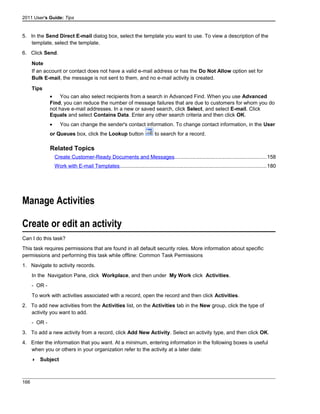 2011 User's Guide: Tips
5. In the Send Direct E-mail dialog box, select the template you want to use. To view a description of the
template, select the template.
6. Click Send.
Note
If an account or contact does not have a valid e-mail address or has the Do Not Allow option set for
Bulk E-mail, the message is not sent to them, and no e-mail activity is created.
Tips
• You can also select recipients from a search in Advanced Find. When you use Advanced
Find, you can reduce the number of message failures that are due to customers for whom you do
not have e-mail addresses. In a new or saved search, click Select, and select E-mail. Click
Equals and select Contains Data. Enter any other search criteria and then click OK.
• You can change the sender's contact information. To change contact information, in the User
or Queues box, click the Lookup button to search for a record.
Related Topics
Create Customer-Ready Documents and Messages...............................................................158
Work with E-mail Templates....................................................................................................180
Manage Activities
Create or edit an activity
Can I do this task?
This task requires permissions that are found in all default security roles. More information about specific
permissions and performing this task while offline: Common Task Permissions
1. Navigate to activity records.
In the Navigation Pane, click Workplace, and then under My Work click Activities.
- OR -
To work with activities associated with a record, open the record and then click Activities.
2. To add new activities from the Activities list, on the Activities tab in the New group, click the type of
activity you want to add.
- OR -
3. To add a new activity from a record, click Add New Activity. Select an activity type, and then click OK.
4. Enter the information that you want. At a minimum, entering information in the following boxes is useful
when you or others in your organization refer to the activity at a later date:
 Subject
166
 