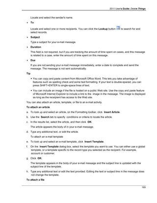 2011 User's Guide: Delete Things
Locate and select the sender's name.
 To
Locate and select one or more recipients. You can click the Lookup button to search for and
select records.
 Subject
Type a subject for your e-mail message.
 Duration
This field is not required, but if you are tracking the amount of time spent on cases, and this message
is related to a case, enter the amount of time spent on this message.
 Due
If you are not sending your e-mail message immediately, enter a date to complete and send the
message. The message is not sent automatically.
Tip
 You can copy and paste content from Microsoft Office Word. This lets you take advantage of
features such as spelling check and some text formatting. If your text is double-spaced, you can
press SHIFT+ENTER to single-space lines of text.
 You can include an image if the file is hosted on a public Web site. Use the copy and paste feature
of Microsoft Internet Explorer to include a link to the image in the message. The image is displayed
as long as the receipient has access to the Web site.
You can also attach an article, template, or file to an e-mail activity.
To attach an article
a. To look up and select an article, on the Formatting toolbar, click Insert Article.
b. Use the Search tab to specify conditions or criteria to locate the article.
c. In the results list, select the article, and then click OK.
The article appears the body of in your e-mail message.
d. Type any additional text, or edit the article.
To attach an e-mail template
e. To look up and select an e-mail template, click Insert Template.
f. On the Insert Template dialog box, select the template you want to use. You can either use a global
template, or a template specific to the record type you selected as the recipient. For example,
account or customer.
g. Click OK.
The template appears in the body of your e-mail message and the subject line is updated with the
subject line of the template.
h. Type any additional text or edit the text provided. Editing the text or subject line in the message does
not change the template.
To attach a file
169
 