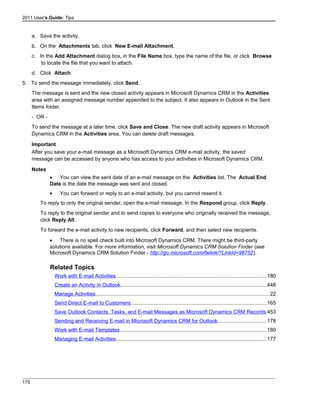 2011 User's Guide: Tips
a. Save the activity.
b. On the Attachments tab, click New E-mail Attachment.
c. In the Add Attachment dialog box, in the File Name box, type the name of the file, or click Browse
to locate the file that you want to attach.
d. Click Attach.
5. To send the message immediately, click Send.
The message is sent and the new closed activity appears in Microsoft Dynamics CRM in the Activities
area with an assigned message number appended to the subject. It also appears in Outlook in the Sent
Items folder.
- OR -
To send the message at a later time, click Save and Close. The new draft activity appears in Microsoft
Dynamics CRM in the Activities area. You can delete draft messages.
Important
After you save your e-mail message as a Microsoft Dynamics CRM e-mail activity, the saved
message can be accessed by anyone who has access to your activities in Microsoft Dynamics CRM.
Notes
• You can view the sent date of an e-mail message on the Activities list. The Actual End
Date is the date the message was sent and closed.
• You can forward or reply to an e-mail activity, but you cannot resend it.
To reply to only the original sender, open the e-mail message. In the Respond group, click Reply.
To reply to the original sender and to send copies to everyone who originally received the message,
click Reply All.
To forward the e-mail activity to new recipients, click Forward, and then select new recipients.
• There is no spell check built into Microsoft Dynamics CRM. There might be third-party
solutions available. For more information, visit Microsoft Dynamics CRM Solution Finder (see
Microsoft Dynamics CRM Solution Finder - http://go.microsoft.com/fwlink/?LinkId=98752).
Related Topics
Work with E-mail Activities.......................................................................................................180
Create an Activity in Outlook....................................................................................................448
Manage Activities.......................................................................................................................22
Send Direct E-mail to Customers.............................................................................................165
Save Outlook Contacts, Tasks, and E-mail Messages as Microsoft Dynamics CRM Records 453
Sending and Receiving E-mail in Microsoft Dynamics CRM for Outlook.................................178
Work with E-mail Templates....................................................................................................180
Managing E-mail Activities.......................................................................................................177
170
 