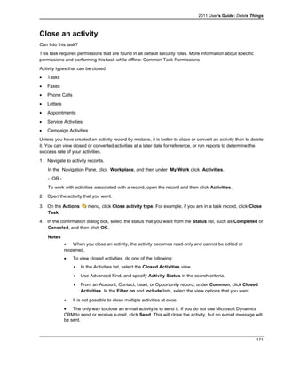 2011 User's Guide: Delete Things
Close an activity
Can I do this task?
This task requires permissions that are found in all default security roles. More information about specific
permissions and performing this task while offline: Common Task Permissions
Activity types that can be closed
• Tasks
• Faxes
• Phone Calls
• Letters
• Appointments
• Service Activities
• Campaign Activities
Unless you have created an activity record by mistake, it is better to close or convert an activity than to delete
it. You can view closed or converted activities at a later date for reference, or run reports to determine the
success rate of your activities.
1. Navigate to activity records.
In the Navigation Pane, click Workplace, and then under My Work click Activities.
- OR -
To work with activities associated with a record, open the record and then click Activities.
2. Open the activity that you want.
3. On the Actions menu, click Close activity type. For example, if you are in a task record, click Close
Task.
4. In the confirmation dialog box, select the status that you want from the Status list, such as Completed or
Canceled, and then click OK.
Notes
• When you close an activity, the activity becomes read-only and cannot be edited or
reopened.
• To view closed activities, do one of the following:
 In the Activities list, select the Closed Activities view.
 Use Advanced Find, and specify Activity Status in the search criteria.
 From an Account, Contact, Lead, or Opportunity record, under Common, click Closed
Activities. In the Filter on and Include lists, select the view options that you want.
• It is not possible to close multiple activities at once.
• The only way to close an e-mail activity is to send it. If you do not use Microsoft Dynamics
CRM to send or receive e-mail, click Send. This will close the activity, but no e-mail message will
be sent.
171
 