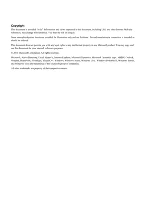 Copyright
This document is provided "as-is". Information and views expressed in this document, including URL and other Internet Web site
references, may change without notice. You bear the risk of using it.
Some examples depicted herein are provided for illustration only and are fictitious. No real association or connection is intended or
should be inferred.
This document does not provide you with any legal rights to any intellectual property in any Microsoft product. You may copy and
use this document for your internal, reference purposes.
© 2011 Microsoft Corporation. All rights reserved.
Microsoft, Active Directory, Excel, Hyper-V, Internet Explorer, Microsoft Dynamics, Microsoft Dynamics logo, MSDN, Outlook,
Notepad, SharePoint, Silverlight, Visual C++, Windows, Windows Azure, Windows Live, Windows PowerShell, Windows Server,
and Windows Vista are trademarks of the Microsoft group of companies.
All other trademarks are property of their respective owners.
 