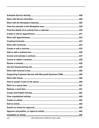 Schedule Service Activity...........................................................................................429
Work with Service Activities......................................................................................429
Work with the Workplace Calendar...........................................................................429
View the calendar in the Workplace area.................................................................429
Print the details of an activity from a calendar........................................................430
Create or edit an appointment...................................................................................431
Work with Appointments............................................................................................433
Creating Contracts......................................................................................................433
Work with Contracts...................................................................................................433
Create or edit a contract.............................................................................................433
Add or edit a contract line..........................................................................................436
Invoice and activate a contract..................................................................................437
Cancel or delete a contract........................................................................................438
Renew a contract.........................................................................................................438
Use the Closed Activity list........................................................................................439
Work with Contract Lines...........................................................................................440
Supporting Customer Service with Microsoft Dynamics CRM..............................440
Work with Cases..........................................................................................................440
How to assign a case to the queue...........................................................................440
Work on a queue item.................................................................................................441
Release a work item....................................................................................................441
Create and Publish Articles........................................................................................442
View unpublished articles..........................................................................................442
Create an article..........................................................................................................443
Edit an article...............................................................................................................444
Submit an article for approval...................................................................................445
Approve and publish, or reject an article.................................................................445
Unpublish an article....................................................................................................446
xviii Microsoft Dynamics CRM 2011 User’s Guide
 