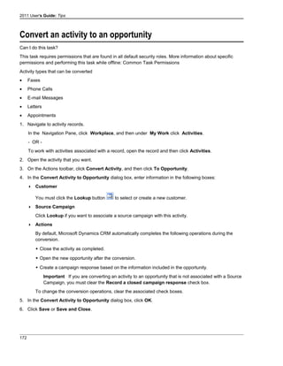 2011 User's Guide: Tips
Convert an activity to an opportunity
Can I do this task?
This task requires permissions that are found in all default security roles. More information about specific
permissions and performing this task while offline: Common Task Permissions
Activity types that can be converted
• Faxes
• Phone Calls
• E-mail Messages
• Letters
• Appointments
1. Navigate to activity records.
In the Navigation Pane, click Workplace, and then under My Work click Activities.
- OR -
To work with activities associated with a record, open the record and then click Activities.
2. Open the activity that you want.
3. On the Actions toolbar, click Convert Activity, and then click To Opportunity.
4. In the Convert Activity to Opportunity dialog box, enter information in the following boxes:
 Customer
You must click the Lookup button to select or create a new customer.
 Source Campaign
Click Lookup if you want to associate a source campaign with this activity.
 Actions
By default, Microsoft Dynamics CRM automatically completes the following operations during the
conversion.
 Close the activity as completed.
 Open the new opportunity after the conversion.
 Create a campaign response based on the information included in the opportunity.
Important If you are converting an activity to an opportunity that is not associated with a Source
Campaign, you must clear the Record a closed campaign response check box.
To change the conversion operations, clear the associated check boxes.
5. In the Convert Activity to Opportunity dialog box, click OK.
6. Click Save or Save and Close.
172
 