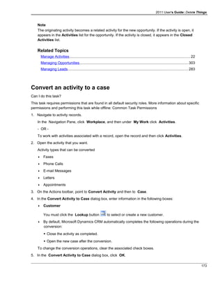 2011 User's Guide: Delete Things
Note
The originating activity becomes a related activity for the new opportunity. If the activity is open, it
appears in the Activities list for the opportunity. If the activity is closed, it appears in the Closed
Activities list.
Related Topics
Manage Activities.......................................................................................................................22
Managing Opportunities...........................................................................................................303
Managing Leads......................................................................................................................283
Convert an activity to a case
Can I do this task?
This task requires permissions that are found in all default security roles. More information about specific
permissions and performing this task while offline: Common Task Permissions
1. Navigate to activity records.
In the Navigation Pane, click Workplace, and then under My Work click Activities.
- OR -
To work with activities associated with a record, open the record and then click Activities.
2. Open the activity that you want.
Activity types that can be converted
 Faxes
 Phone Calls
 E-mail Messages
 Letters
 Appointments
3. On the Actions toolbar, point to Convert Activity and then to Case.
4. In the Convert Activity to Case dialog box, enter information in the following boxes:
 Customer
You must click the Lookup button to select or create a new customer.
 By default, Microsoft Dynamics CRM automatically completes the following operations during the
conversion:
 Close the activity as completed.
 Open the new case after the conversion.
To change the conversion operations, clear the associated check boxes.
5. In the Convert Activity to Case dialog box, click OK.
173
 