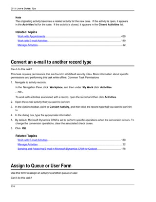 2011 User's Guide: Tips
Note
The originating activity becomes a related activity for the new case. If the activity is open, it appears
in the Activities list for the case. If the activity is closed, it appears in the Closed Activities list.
Related Topics
Work with Appointments..........................................................................................................429
Work with E-mail Activities.......................................................................................................180
Manage Activities.......................................................................................................................22
Convert an e-mail to another record type
Can I do this task?
This task requires permissions that are found in all default security roles. More information about specific
permissions and performing this task while offline: Common Task Permissions
1. Navigate to activity records.
In the Navigation Pane, click Workplace, and then under My Work click Activities.
- OR -
To work with activities associated with a record, open the record and then click Activities.
2. Open the e-mail activity that you want to convert.
3. In the Actions toolbar, point to Convert Activity, and then click the record type that you want to convert
to.
4. In the dialog box, type the appropriate information.
5. By default, Microsoft Dynamics CRM is set to perform specific operations when the conversion occurs. To
change the conversion operations, clear the associated check boxes.
6. Click OK.
Related Topics
Work with E-mail Activities.......................................................................................................180
Manage Activities.......................................................................................................................22
Sending and Receiving E-mail in Microsoft Dynamics CRM for Outlook.................................178
Assign to Queue or User Form
Use this form to assign an activity to another queue or user.
Can I do this task?
174
 