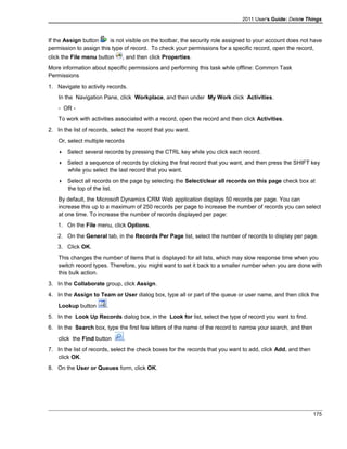 2011 User's Guide: Delete Things
If the Assign button is not visible on the toolbar, the security role assigned to your account does not have
permission to assign this type of record. To check your permissions for a specific record, open the record,
click the File menu button , and then click Properties.
More information about specific permissions and performing this task while offline: Common Task
Permissions
1. Navigate to activity records.
In the Navigation Pane, click Workplace, and then under My Work click Activities.
- OR -
To work with activities associated with a record, open the record and then click Activities.
2. In the list of records, select the record that you want.
Or, select multiple records
 Select several records by pressing the CTRL key while you click each record.
 Select a sequence of records by clicking the first record that you want, and then press the SHIFT key
while you select the last record that you want.
 Select all records on the page by selecting the Select/clear all records on this page check box at
the top of the list.
By default, the Microsoft Dynamics CRM Web application displays 50 records per page. You can
increase this up to a maximum of 250 records per page to increase the number of records you can select
at one time. To increase the number of records displayed per page:
1. On the File menu, click Options.
2. On the General tab, in the Records Per Page list, select the number of records to display per page.
3. Click OK.
This changes the number of items that is displayed for all lists, which may slow response time when you
switch record types. Therefore, you might want to set it back to a smaller number when you are done with
this bulk action.
3. In the Collaborate group, click Assign.
4. In the Assign to Team or User dialog box, type all or part of the queue or user name, and then click the
Lookup button .
5. In the Look Up Records dialog box, in the Look for list, select the type of record you want to find.
6. In the Search box, type the first few letters of the name of the record to narrow your search, and then
click the Find button .
7. In the list of records, select the check boxes for the records that you want to add, click Add, and then
click OK.
8. On the User or Queues form, click OK.
175
 