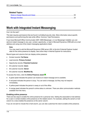 2011 User's Guide: Tips
Related Topics
Share or Assign Records and Views..........................................................................................50
Manage Activities.......................................................................................................................22
Work with Integrated Instant Messenging
Can I do this task?
This task requires permissions that are found in all default security roles. More information about specific
permissions and performing this task while offline: Common Task Permissions
If you have Microsoft Office Communicator 2007, MSN Messenger, or Live Messenger installed, you can
send an instant message to any user, contact, opportunity, or lead in Microsoft Dynamics CRM with an e-mail
address and using one of the instant messaging applications listed.
Note
You may need to add the Microsoft Dynamics CRM server URL to the list of Internet Explorer trusted
sites for the online presence to display. See online Help in Internet Explorer for instructions.
Record types and columns that can display online presence
• Contact records: Full Name
• Lead records: Primary Contact
• Opportunity records: Potential Customer
• All customer records: Users
• All customer records: Owner
• All customer records: Modified By
To access the menu, click the Online Presence Jewel .
• A green jewel indicates the person can receive an instant message and is available.
• A red jewel indicates the person is busy. You can send a message, but they may not respond
immediately.
• A yellow jewel indicates the person is away or out of the office.
• A orange jewel indicates the person's online status is unknown. There are other communication methods
available from the menu.
Enabling online presence
There are two ways to enable the online presence for a personal view. Adding the associated e-mail address
for a user or contact enables online presence on the related column. For example, adding the owner's e-mail
column to a view enables the presence on the owner column.
If you do not want to include the e-mail column, you can also customize the view to enable online presence.
176
 
