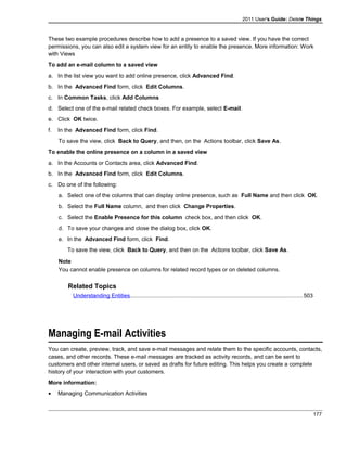 2011 User's Guide: Delete Things
These two example procedures describe how to add a presence to a saved view. If you have the correct
permissions, you can also edit a system view for an entity to enable the presence. More information: Work
with Views
To add an e-mail column to a saved view
a. In the list view you want to add online presence, click Advanced Find.
b. In the Advanced Find form, click Edit Columns.
c. In Common Tasks, click Add Columns
d. Select one of the e-mail related check boxes. For example, select E-mail.
e. Click OK twice.
f. In the Advanced Find form, click Find.
To save the view, click Back to Query, and then, on the Actions toolbar, click Save As.
To enable the online presence on a column in a saved view
a. In the Accounts or Contacts area, click Advanced Find.
b. In the Advanced Find form, click Edit Columns.
c. Do one of the following:
a. Select one of the columns that can display online presence, such as Full Name and then click OK.
b. Select the Full Name column, and then click Change Properties.
c. Select the Enable Presence for this column check box, and then click OK.
d. To save your changes and close the dialog box, click OK.
e. In the Advanced Find form, click Find.
To save the view, click Back to Query, and then on the Actions toolbar, click Save As.
Note
You cannot enable presence on columns for related record types or on deleted columns.
Related Topics
Understanding Entities.............................................................................................................503
Managing E-mail Activities
You can create, preview, track, and save e-mail messages and relate them to the specific accounts, contacts,
cases, and other records. These e-mail messages are tracked as activity records, and can be sent to
customers and other internal users, or saved as drafts for future editing. This helps you create a complete
history of your interaction with your customers.
More information:
• Managing Communication Activities
177
 