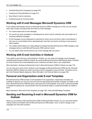 2011 User's Guide: Tips
• Understanding Quick Campaigns (on page 374)
• Creating and Using Workflows (on page 217)
• Send Direct E-mail to Customers
• Creating Queues for Incoming Cases
Working with E-mail Messages Microsoft Dynamics CRM
If your System Administrator has set up Microsoft Dynamics CRM to manage your e-mail, you can receive,
read, reply, forward, and attach files and notes to e-mail messages.
• You cannot resend sent e-mail messages.
• You cannot use quick campaigns or marketing lists to send e-mail to customers who have opted out of
receiving marketing messages.
• E-mail messages may be addressed to customers for whom you do not have a valid e-mail address or
who have an e-mail address that is associated with more than one record, but doing so may cause an
alert to appear.
• Your System Administrator can make settings to manage how Microsoft Dynamics CRM manages e-mail
messages without a valid Microsoft Dynamics CRM customer record.
• You can attach notes and documents to an e-mail message after you save it.
Working with E-mail Activities in Outlook
If you prefer to work with your e-mail activities in Outlook, you can create and manage e-mail messages
using Microsoft Dynamics CRM for Outlook. By using the Microsoft Dynamics CRM Address Book in Outlook,
you have access to the e-mail addresses of your customers and other users in your organization.
More information: Sending and Receiving E-mail in Microsoft Dynamics CRM for Outlook (on page 178)
You can save all or some of your Outlook e-mail messages as Microsoft Dynamics CRM records. Microsoft
Dynamics CRM for Outlook can check incoming e-mail for messages to save and track. This option can be
set in the Personal Options dialog box. More information: Set Personal Options (on page 195)
Personal and Organization-wide E-mail Templates
Microsoft Dynamics CRM provides e-mail templates for the organization. Organization templates are
available for general use, but only users who have the appropriate administrator privileges can delete or edit
them. Microsoft Dynamics CRM also gives users personal e-mail templates. Even when a personal template
is available for general use, only the person who has ownership rights to a personal template can delete or
edit it.
More information: Work with E-mail Templates (on page 180), Work with Mail Merge Templates
Sending and Receiving E-mail in Microsoft Dynamics CRM for
Outlook
When you are working in Microsoft Dynamics CRM for Microsoft Office Outlook, you can use all the familiar
Outlook buttons and toolbars with the Microsoft Dynamics CRM toolbar, menu, or tab to manage e-mail
messages and most other activities.
178
 