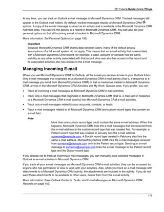 2011 User's Guide: Delete Things
At any time, you can track an Outlook e-mail message in Microsoft Dynamics CRM. Tracked messages still
appear in the Outlook mail folders. By default, tracked messages display a Microsoft Dynamics CRM
symbol. A copy of the e-mail message is saved as an activity and is available in the Microsoft Dynamics CRM
Activities area. You can link the activity to a record in Microsoft Dynamics CRM. You can also set your
personal options so that all incoming e-mail is tracked in Microsoft Dynamics CRM.
More information: Set Personal Options (on page 195)
Important
Because Microsoft Dynamics CRM shares data between users, many of the default privacy
assumptions of a full e-mail system do not apply. This means that an e-mail activity that is associated
with a Microsoft Dynamics CRM record (for example, a case, account, or contact) has the same
visibility as any other activity associated with that record. Any user who has access to the record and
its associated activities also has access to the e-mail message.
Managing Incoming E-mail
When you use Microsoft Dynamics CRM for Outlook, all the e-mail you receive arrives in your Outlook Inbox.
Only e-mail messages that originated as a Microsoft Dynamics CRM e-mail activity (that is, a response to e-
mail message you send from Microsoft Dynamics CRM) or that is marked as tracked in Microsoft Dynamics
CRM, arrives in the Microsoft Dynamics CRM Activities and My Work: Queues area. If you prefer, you can:
• Track all incoming e-mail messages as Microsoft Dynamics CRM e-mail activities.
• Track only e-mail messages that originated in Microsoft Dynamics CRM (that is, e-mail sent in response
to a Microsoft Dynamics CRM e-mail activity) into Microsoft Dynamics CRM e-mail activities.
• Track only e-mail messages related to your accounts, contacts, or leads.
• Track e-mail messages related to all Microsoft Dynamics CRM and custom record types that contain an
e-mail field.
Note
More than one custom record type could contain the same e-mail address. When this
happens, Microsoft Dynamics CRM links the e-mail messages that are received from
this e-mail address to the custom record type that was created first. For example, a
Patient record type that was created in January lists the e-mail address
someone@example.com. A Doctor record type created in February also lists the
same e-mail address. Microsoft Dynamics CRM links the e-mail messages received
from someone@example.com only to the Patient record type. Sending an e-mail
message to someone@example.com links the e-mail message to the Patient record
type and the Doctor record type.
If you choose not to track all incoming e-mail messages, you can manually track selected messages in
Outlook as e-mail activities in Microsoft Dynamics CRM.
If you track all your e-mail messages as Microsoft Dynamics CRM e-mail activities, they can be accessed by
anyone who has permission to view or work with your activities. Also, when you track an e-mail message with
attachments to a Microsoft Dynamics CRM activity, the attachments are included in the activity. If you do not
want these attachments to be available to other users, delete them from the e-mail activity.
More information: Save Outlook Contacts, Tasks, and E-mail Messages as Microsoft Dynamics CRM
Records (on page 453)
179
 