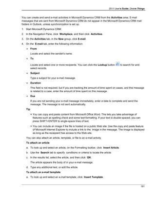 2011 User's Guide: Delete Things
You can create and send e-mail activities in Microsoft Dynamics CRM from the Activities area. E-mail
messages that are sent from Microsoft Dynamics CRM do not appear in the Microsoft Dynamics CRM mail
folders in Outlook, unless synchronization is set up.
1. Start Microsoft Dynamics CRM.
2. In the Navigation Pane, click Workplace, and then click Activities.
3. On the Activities tab, in the New group, click E-mail.
4. On the E-mail tab, enter the following information:
 From
Locate and select the sender's name.
 To
Locate and select one or more recipients. You can click the Lookup button to search for and
select records.
 Subject
Type a subject for your e-mail message.
 Duration
This field is not required, but if you are tracking the amount of time spent on cases, and this message
is related to a case, enter the amount of time spent on this message.
 Due
If you are not sending your e-mail message immediately, enter a date to complete and send the
message. The message is not sent automatically.
Tip
 You can copy and paste content from Microsoft Office Word. This lets you take advantage of
features such as spelling check and some text formatting. If your text is double-spaced, you can
press SHIFT+ENTER to single-space lines of text.
 You can include an image if the file is hosted on a public Web site. Use the copy and paste feature
of Microsoft Internet Explorer to include a link to the image in the message. The image is displayed
as long as the receipient has access to the Web site.
You can also attach an article, template, or file to an e-mail activity.
To attach an article
a. To look up and select an article, on the Formatting toolbar, click Insert Article.
b. Use the Search tab to specify conditions or criteria to locate the article.
c. In the results list, select the article, and then click OK.
The article appears the body of in your e-mail message.
d. Type any additional text, or edit the article.
To attach an e-mail template
a. To look up and select an e-mail template, click Insert Template.
181
 