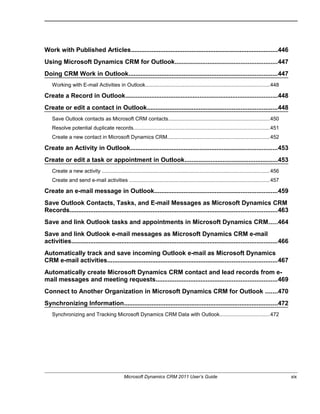 Work with Published Articles.....................................................................................446
Using Microsoft Dynamics CRM for Outlook...........................................................447
Doing CRM Work in Outlook......................................................................................447
Working with E-mail Activities in Outlook.....................................................................................448
Create a Record in Outlook........................................................................................448
Create or edit a contact in Outlook...........................................................................448
Save Outlook contacts as Microsoft CRM contacts.....................................................................450
Resolve potential duplicate records.............................................................................................451
Create a new contact in Microsoft Dynamics CRM......................................................................452
Create an Activity in Outlook.....................................................................................453
Create or edit a task or appointment in Outlook......................................................453
Create a new activity ..................................................................................................................456
Create and send e-mail activities ................................................................................................457
Create an e-mail message in Outlook.......................................................................459
Save Outlook Contacts, Tasks, and E-mail Messages as Microsoft Dynamics CRM
Records........................................................................................................................463
Save and link Outlook tasks and appointments in Microsoft Dynamics CRM.....464
Save and link Outlook e-mail messages as Microsoft Dynamics CRM e-mail
activities.......................................................................................................................466
Automatically track and save incoming Outlook e-mail as Microsoft Dynamics
CRM e-mail activities..................................................................................................467
Automatically create Microsoft Dynamics CRM contact and lead records from e-
mail messages and meeting requests......................................................................469
Connect to Another Organization in Microsoft Dynamics CRM for Outlook .......470
Synchronizing Information.........................................................................................472
Synchronizing and Tracking Microsoft Dynamics CRM Data with Outlook..................................472
Microsoft Dynamics CRM 2011 User’s Guide xix
 