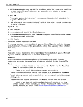 2011 User's Guide: Tips
b. On the Insert Template dialog box, select the template you want to use. You can either use a global
template, or a template specific to the record type you selected as the recipient. For example,
account or customer.
c. Click OK.
The template appears in the body of your e-mail message and the subject line is updated with the
subject line of the template.
d. Type any additional text or edit the text provided. Editing the text or subject line in the message does
not change the template.
To attach a file
a. Save the activity.
b. On the Attachments tab, click New E-mail Attachment.
c. In the Add Attachment dialog box, in the File Name box, type the name of the file, or click Browse
to locate the file that you want to attach.
d. Click Attach.
5. To send the message immediately, click Send.
The message is sent and the new closed activity appears in Microsoft Dynamics CRM in the Activities
area with an assigned message number appended to the subject. It also appears in Outlook in the Sent
Items folder.
- OR -
To send the message at a later time, click Save and Close. The new draft activity appears in Microsoft
Dynamics CRM in the Activities area. You can delete draft messages.
Important
After you save your e-mail message as a Microsoft Dynamics CRM e-mail activity, the saved
message can be accessed by anyone who has access to your activities in Microsoft Dynamics CRM.
Notes
• You can view the sent date of an e-mail message on the Activities list. The Actual End
Date is the date the message was sent and closed.
• You can forward or reply to an e-mail activity, but you cannot resend it.
To reply to only the original sender, open the e-mail message. In the Respond group, click Reply.
To reply to the original sender and to send copies to everyone who originally received the message,
click Reply All.
To forward the e-mail activity to new recipients, click Forward, and then select new recipients.
• There is no spell check built into Microsoft Dynamics CRM. There might be third-party
solutions available. For more information, visit Microsoft Dynamics CRM Solution Finder (see
Microsoft Dynamics CRM Solution Finder - http://go.microsoft.com/fwlink/?LinkId=98752).
182
 
