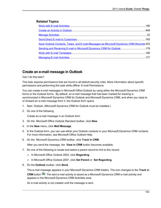 2011 User's Guide: Delete Things
Related Topics
Work with E-mail Activities.......................................................................................................180
Create an Activity in Outlook....................................................................................................448
Manage Activities.......................................................................................................................22
Send Direct E-mail to Customers.............................................................................................165
Save Outlook Contacts, Tasks, and E-mail Messages as Microsoft Dynamics CRM Records 453
Sending and Receiving E-mail in Microsoft Dynamics CRM for Outlook.................................178
Work with E-mail Templates....................................................................................................180
Managing E-mail Activities.......................................................................................................177
Create an e-mail message in Outlook
Can I do this task?
This task requires permissions that are found in all default security roles. More information about specific
permissions and performing this task while offline: E-mail Permissions
You can create e-mail messages in Microsoft Office Outlook by using either the Microsoft Dynamics CRM
forms or the Outlook forms. By default, an e-mail message that has been marked for tracking is
synchronized in Microsoft Dynamics CRM for Outlook and Microsoft Dynamics CRM, and when you reply to
or forward an e-mail message from it, the Outlook form opens.
1. Start Outlook. (Microsoft Dynamics CRM for Outlook must be installed.)
2. Do one of the following:
Create an e-mail message in an Outlook form
3. On the Microsoft Office Outlook Standard toolbar, click New.
4. In the New menu, click Mail Message.
5. In the Outlook form, you can use either your Outlook contacts or your Microsoft Dynamics CRM contacts.
For more information, see Microsoft Office Outlook Help.
6. On the Microsoft Dynamics CRM toolbar, click Track in CRM.
After you send the message, the View in CRM button becomes available.
7. Do one of the following to locate and select a parent record to link to this record:
 In Microsoft Office Outlook 2003, click Regarding.
 In Microsoft Office Outlook 2007, click Set Parent or Set Regarding.
8. On the Outlook toolbar, click Send.
The e-mail message appears in your Microsoft Dynamics CRM folders. The icon changes to the Track in
CRM button . The sent e-mail activity is saved as a Microsoft Dynamics CRM e-mail activity and
appears in the Microsoft Dynamics CRM Activities area.
An e-mail activity is not created until the message is sent.
183
 