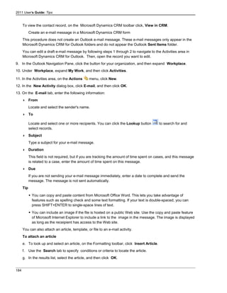2011 User's Guide: Tips
To view the contact record, on the Microsoft Dynamics CRM toolbar click, View in CRM.
Create an e-mail message in a Microsoft Dynamics CRM form
This procedure does not create an Outlook e-mail message. These e-mail messages only appear in the
Microsoft Dynamics CRM for Outlook folders and do not appear the Outlook Sent Items folder.
You can edit a draft e-mail message by following steps 1 through 2 to navigate to the Activities area in
Microsoft Dynamics CRM for Outlook. Then, open the record you want to edit.
9. In the Outlook Navigation Pane, click the button for your organization, and then expand Workplace.
10. Under Workplace, expand My Work, and then click Activities.
11. In the Activities area, on the Actions menu, click New.
12. In the New Activity dialog box, click E-mail, and then click OK.
13. On the E-mail tab, enter the following information:
 From
Locate and select the sender's name.
 To
Locate and select one or more recipients. You can click the Lookup button to search for and
select records.
 Subject
Type a subject for your e-mail message.
 Duration
This field is not required, but if you are tracking the amount of time spent on cases, and this message
is related to a case, enter the amount of time spent on this message.
 Due
If you are not sending your e-mail message immediately, enter a date to complete and send the
message. The message is not sent automatically.
Tip
 You can copy and paste content from Microsoft Office Word. This lets you take advantage of
features such as spelling check and some text formatting. If your text is double-spaced, you can
press SHIFT+ENTER to single-space lines of text.
 You can include an image if the file is hosted on a public Web site. Use the copy and paste feature
of Microsoft Internet Explorer to include a link to the image in the message. The image is displayed
as long as the receipient has access to the Web site.
You can also attach an article, template, or file to an e-mail activity.
To attach an article
e. To look up and select an article, on the Formatting toolbar, click Insert Article.
f. Use the Search tab to specify conditions or criteria to locate the article.
g. In the results list, select the article, and then click OK.
184
 