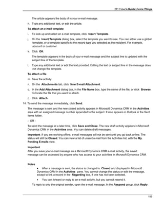 2011 User's Guide: Delete Things
The article appears the body of in your e-mail message.
h. Type any additional text, or edit the article.
To attach an e-mail template
i. To look up and select an e-mail template, click Insert Template.
j. On the Insert Template dialog box, select the template you want to use. You can either use a global
template, or a template specific to the record type you selected as the recipient. For example,
account or customer.
k. Click OK.
The template appears in the body of your e-mail message and the subject line is updated with the
subject line of the template.
l. Type any additional text or edit the text provided. Editing the text or subject line in the message does
not change the template.
To attach a file
m. Save the activity.
n. On the Attachments tab, click New E-mail Attachment.
o. In the Add Attachment dialog box, in the File Name box, type the name of the file, or click Browse
to locate the file that you want to attach.
p. Click Attach.
14. To send the message immediately, click Send.
The message is sent and the new closed activity appears in Microsoft Dynamics CRM in the Activities
area with an assigned message number appended to the subject. It also appears in Outlook in the Sent
Items folder.
- OR -
To send the message at a later time, click Save and Close. The new draft activity appears in Microsoft
Dynamics CRM in the Activities area. You can delete draft messages.
Important: If you are working offline, e-mail messages will not be sent until you go back online. The
status will still be Closed. You can view a list of unsent e-mail from the Activities list, with the My
Pending E-mails view.
Important
After you save your e-mail message as a Microsoft Dynamics CRM e-mail activity, the saved
message can be accessed by anyone who has access to your activities in Microsoft Dynamics CRM.
Notes
• After a message is sent, the status is changed to Closed and displayed in Microsoft
Dynamics CRM in the Activities pane. You cannot change the status or edit the message,
except to link a record in the Regarding box, if one has not been selected.
• You can forward or reply to an e-mail activity, but you cannot resend it.
To reply to only the original sender, open the e-mail message. In the Respond group, click Reply.
185
 