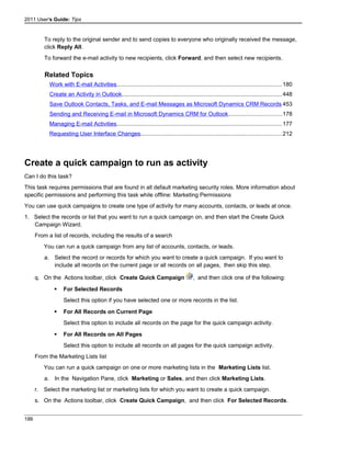 2011 User's Guide: Tips
To reply to the original sender and to send copies to everyone who originally received the message,
click Reply All.
To forward the e-mail activity to new recipients, click Forward, and then select new recipients.
Related Topics
Work with E-mail Activities.......................................................................................................180
Create an Activity in Outlook....................................................................................................448
Save Outlook Contacts, Tasks, and E-mail Messages as Microsoft Dynamics CRM Records 453
Sending and Receiving E-mail in Microsoft Dynamics CRM for Outlook.................................178
Managing E-mail Activities.......................................................................................................177
Requesting User Interface Changes........................................................................................212
Create a quick campaign to run as activity
Can I do this task?
This task requires permissions that are found in all default marketing security roles. More information about
specific permissions and performing this task while offline: Marketing Permissions
You can use quick campaigns to create one type of activity for many accounts, contacts, or leads at once.
1. Select the records or list that you want to run a quick campaign on, and then start the Create Quick
Campaign Wizard.
From a list of records, including the results of a search
You can run a quick campaign from any list of accounts, contacts, or leads.
a. Select the record or records for which you want to create a quick campaign. If you want to
include all records on the current page or all records on all pages, then skip this step.
q. On the Actions toolbar, click Create Quick Campaign , and then click one of the following:
 For Selected Records
Select this option if you have selected one or more records in the list.
 For All Records on Current Page
Select this option to include all records on the page for the quick campaign activity.
 For All Records on All Pages
Select this option to include all records on all pages for the quick campaign activity.
From the Marketing Lists list
You can run a quick campaign on one or more marketing lists in the Marketing Lists list.
a. In the Navigation Pane, click Marketing or Sales, and then click Marketing Lists.
r. Select the marketing list or marketing lists for which you want to create a quick campaign.
s. On the Actions toolbar, click Create Quick Campaign, and then click For Selected Records.
186
 