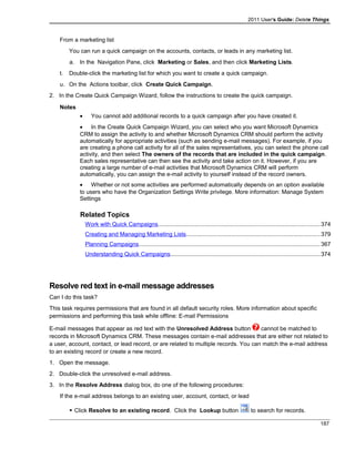 2011 User's Guide: Delete Things
From a marketing list
You can run a quick campaign on the accounts, contacts, or leads in any marketing list.
a. In the Navigation Pane, click Marketing or Sales, and then click Marketing Lists.
t. Double-click the marketing list for which you want to create a quick campaign.
u. On the Actions toolbar, click Create Quick Campaign.
2. In the Create Quick Campaign Wizard, follow the instructions to create the quick campaign.
Notes
• You cannot add additional records to a quick campaign after you have created it.
• In the Create Quick Campaign Wizard, you can select who you want Microsoft Dynamics
CRM to assign the activity to and whether Microsoft Dynamics CRM should perform the activity
automatically for appropriate activities (such as sending e-mail messages). For example, if you
are creating a phone call activity for all of the sales representatives, you can select the phone call
activity, and then select The owners of the records that are included in the quick campaign.
Each sales representative can then see the activity and take action on it. However, if you are
creating a large number of e-mail activities that Microsoft Dynamics CRM will perform
automatically, you can assign the e-mail activity to yourself instead of the record owners.
• Whether or not some activities are performed automatically depends on an option available
to users who have the Organization Settings Write privilege. More information: Manage System
Settings
Related Topics
Work with Quick Campaigns....................................................................................................374
Creating and Managing Marketing Lists...................................................................................379
Planning Campaigns................................................................................................................367
Understanding Quick Campaigns............................................................................................374
Resolve red text in e-mail message addresses
Can I do this task?
This task requires permissions that are found in all default security roles. More information about specific
permissions and performing this task while offline: E-mail Permissions
E-mail messages that appear as red text with the Unresolved Address button cannot be matched to
records in Microsoft Dynamics CRM. These messages contain e-mail addresses that are either not related to
a user, account, contact, or lead record, or are related to multiple records. You can match the e-mail address
to an existing record or create a new record.
1. Open the message.
2. Double-click the unresolved e-mail address.
3. In the Resolve Address dialog box, do one of the following procedures:
If the e-mail address belongs to an existing user, account, contact, or lead
 Click Resolve to an existing record. Click the Lookup button to search for records.
187
 