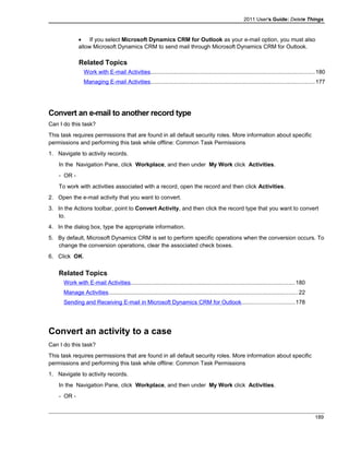 2011 User's Guide: Delete Things
• If you select Microsoft Dynamics CRM for Outlook as your e-mail option, you must also
allow Microsoft Dynamics CRM to send mail through Microsoft Dynamics CRM for Outlook.
Related Topics
Work with E-mail Activities.......................................................................................................180
Managing E-mail Activities.......................................................................................................177
Convert an e-mail to another record type
Can I do this task?
This task requires permissions that are found in all default security roles. More information about specific
permissions and performing this task while offline: Common Task Permissions
1. Navigate to activity records.
In the Navigation Pane, click Workplace, and then under My Work click Activities.
- OR -
To work with activities associated with a record, open the record and then click Activities.
2. Open the e-mail activity that you want to convert.
3. In the Actions toolbar, point to Convert Activity, and then click the record type that you want to convert
to.
4. In the dialog box, type the appropriate information.
5. By default, Microsoft Dynamics CRM is set to perform specific operations when the conversion occurs. To
change the conversion operations, clear the associated check boxes.
6. Click OK.
Related Topics
Work with E-mail Activities.......................................................................................................180
Manage Activities.......................................................................................................................22
Sending and Receiving E-mail in Microsoft Dynamics CRM for Outlook.................................178
Convert an activity to a case
Can I do this task?
This task requires permissions that are found in all default security roles. More information about specific
permissions and performing this task while offline: Common Task Permissions
1. Navigate to activity records.
In the Navigation Pane, click Workplace, and then under My Work click Activities.
- OR -
189
 