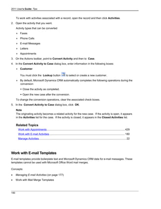 2011 User's Guide: Tips
To work with activities associated with a record, open the record and then click Activities.
2. Open the activity that you want.
Activity types that can be converted
 Faxes
 Phone Calls
 E-mail Messages
 Letters
 Appointments
3. On the Actions toolbar, point to Convert Activity and then to Case.
4. In the Convert Activity to Case dialog box, enter information in the following boxes:
 Customer
You must click the Lookup button to select or create a new customer.
 By default, Microsoft Dynamics CRM automatically completes the following operations during the
conversion:
 Close the activity as completed.
 Open the new case after the conversion.
To change the conversion operations, clear the associated check boxes.
5. In the Convert Activity to Case dialog box, click OK.
Note
The originating activity becomes a related activity for the new case. If the activity is open, it appears
in the Activities list for the case. If the activity is closed, it appears in the Closed Activities list.
Related Topics
Work with Appointments..........................................................................................................429
Work with E-mail Activities.......................................................................................................180
Manage Activities.......................................................................................................................22
Work with E-mail Templates
E-mail templates provide boilerplate text and Microsoft Dynamics CRM data for e-mail messages. These
templates cannot be used with Microsoft Office Word mail merges.
Concepts:
• Managing E-mail Activities (on page 177)
• Work with Mail Merge Templates
190
 