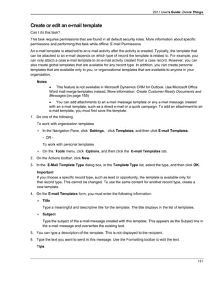 2011 User's Guide: Delete Things
Create or edit an e-mail template
Can I do this task?
This task requires permissions that are found in all default security roles. More information about specific
permissions and performing this task while offline: E-mail Permissions
An e-mail template is attached to an e-mail activity after the activity is created. Typically, the template that
can be attached to an e-mail depends on which type of record the template is related to. For example, you
can only attach a case e-mail template to an e-mail activity created from a case record. However, you can
also create global templates that are available for any record type. In addition, you can create personal
templates that are available only to you, or organizational templates that are available to anyone in your
organization.
Notes
• This feature is not available in Microsoft Dynamics CRM for Outlook. Use Microsoft Office
Word mail merge templates instead. More information: Create Customer-Ready Documents and
Messages (on page 158)
• You can add attachments to an e-mail message template or any e-mail message created
with an e-mail template, such as a direct e-mail or a quick campaign. To add an attachment to an
e-mail template, you must first save the template.
1. Do one of the following.
To work with organization templates
 In the Navigation Pane, click Settings, click Templates, and then click E-mail Templates.
- OR -
To work with personal templates
 On the Tools menu, click Options, and then click the E-mail Templates tab.
2. On the Actions toolbar, click New.
3. In the E-Mail Template Type dialog box, in the Template Type list, select the type, and then click OK.
Important
If you choose a specific record type, such as lead or opportunity, the template is available only for
that record type. This cannot be changed. To use the same content for another record type, create a
new template.
4. On the E-mail Templates form, you must enter the following information:
 Title
Type a meaningful and descriptive title for the template. The title displays in the list of templates.
 Subject
Type the subject of the e-mail message created with this template. This appears as the Subject line in
the e-mail message and overwrites the existing text.
5. You can type a description of the template. This is not displayed to the recipient.
6. Type the text you want to send in this message. Use the Formatting toolbar to edit the text.
Tips
191
 
