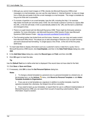 2011 User's Guide: Tips
 Although you cannot insert images or HTML directly into Microsoft Dynamics CRM e-mail
messages or e-mail templates, you can use the copy feature in Internet Explorer to copy an image
from a Web site and paste it into the e-mail message or e-mail template. The image is available as
long as the Web site is accessible.
 To include a hyperlink in an e-mail template, type the URL including the http://, for example,
http://www.microsoft.com and then press Enter. Do not include a period or comma or a space after
the URL, or the link will break. A link is automatically added to the URL and the text is underlined
and changed to blue.
 There is no spell check built into Microsoft Dynamics CRM. There might be third-party solutions
available. For more information, visit Microsoft Dynamics CRM Solution Finder (see Microsoft
Dynamics CRM Solution Finder - http://go.microsoft.com/fwlink/?LinkId=98752).
 The Formating toolbar has limited fonts and font sizes. However, you can copy and paste content
from Microsoft Office Word. This allows you to take advantage of features such as spell checking
and some advanced text formatting. To single-space a line of text, at the end of the line press
Shift+Enter.
7. To insert data fields to display information such as a customer's name or data from a quote, from a
Microsoft Dynamics CRM record, click Insert/Update, and then in the Data Field Values dialog box, click
Add.
8. In the Add Data Value dialog box, select the Record type and Field, and then click OK.
9. Click OK again to insert the data.
Tip
Use the Default Text box to define what text is displayed if the record does not have data for the field.
10. Click Save or Save and Close.
11. If necessary, click OK to close the Set Personal Options dialog box.
Notes
• To change a shared template to a personal one or a personal template to a shared one, on
the template form, on the Actions menu, click Revert to Personal Template or click Make
Template Available to Organization.
• If you use an e-mail template as a signature in addition to another template, insert the
signature template first, otherwise, the Subject line will be overwritten.
• If you need to back up your templates, or export them for use in a different implementation of
Microsoft Dynamics CRM, you can export them as part of exporting customizations. More
information: Export a solution
192
 