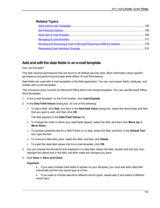 2011 User's Guide: Delete Things
Related Topics
Work with E-mail Templates....................................................................................................180
Set Personal Options...............................................................................................................195
Work with E-mail Activities.......................................................................................................180
Managing E-mail Activities.......................................................................................................177
Sending and Receiving E-mail in Microsoft Dynamics CRM for Outlook.................................178
Requesting User Interface Changes........................................................................................212
Add and edit the data fields in an e-mail template
Can I do this task?
This task requires permissions that are found in all default security roles. More information about specific
permissions and performing this task while offline: E-mail Permissions
Data fields are used with e-mail templates in the Web application. You can use custom fields, attributes, and
entities with e-mail templates.
This procedure does not work for Microsoft Office Word mail merge templates. You can use Microsoft Office
Word templates.
1. In the e-mail template, on the Form toolbar, click Insert/Update.
2. In the Data Field Values dialog box, do one of the following:
 To add a field, click Add, and then in the Add Data Value dialog box, select the record type and field
that you want to add, and then click OK.
The field appears in the Data Field Values list.
 To change the order in which your data fields appear, select the field, and then click Move Up or
Move Down.
 To provide substitute text for a field if there is no data, select the field, and then in the Default Text
box, type the text.
 To remove a data field value, select the field, and then click Delete.
 To insert the data field values into the e-mail template, click OK.
3. You can change the format for text displayed in a data field. Select the field, double-click the text, then
highlight the yellow text in the field, and then make the changes you want.
4. Click Save or Save and Close.
Important
• If you want multiple data fields to appear on your template, you must add each data field
individually and for one record type at a time.
• If you want to include data from different record types, repeat step 2 and select a different
record type.
193
 