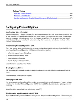 2011 User's Guide: Tips
Related Topics
Work with E-mail Templates....................................................................................................180
Managing E-mail Activities.......................................................................................................177
Sending and Receiving E-mail in Microsoft Dynamics CRM for Outlook.................................178
Configuring Personal Options
Viewing Your User Information
In Microsoft Dynamics CRM you can view your personal information in your own profile, although you my not
be able to update it. This information includes your name, contact information, working hours, the teams and
resource groups you belong to, as well as the services you can perform. You can also review your security
roles. Understanding your security role is key to knowing what you can and cannot view, create, or edit in
Microsoft Dynamics CRM.
Personalizing Microsoft Dynamics CRM
Every user has the option of configuring his or her personal workspace within Microsoft Dynamics CRM. You
can change how Microsoft Dynamics CRM displays information, including:
• What links appear in your Workplace.
• How many records display in lists.
• Your language preferences.
• How to display numbers and dates.
More information: View Your User Profile
Creating Personal Views
You can create personal views of lists by creating custom Advanced Find queries and then saving them as
views.
More information: Find Things (on page 8)
Managing Your E-mail
You can create personal e-mail templates that you can reuse with your e-mail messages. If you are using an
e-mail service other than Microsoft Dynamics CRM for Microsoft Office Outlook, you can update your e-mail
password.
More information: Managing E-mail Activities (on page 177)
Synchronizing with Microsoft Dynamics CRM
If you use Microsoft Dynamics CRM for Outlook, you can change how Microsoft Dynamics CRMlooks for you
194
 