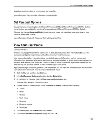 2011 User's Guide: Delete Things
as well as what information is synchronized and how often.
More information: Synchronizing Information (on page 472)
Set Personal Options
You can set your personal options for Microsoft Dynamics CRM and Microsoft Dynamics CRM for Outlook.
Not all options are available for both the Web application and Microsoft Dynamics CRM for Outlook.
Although you can use Advanced Find to create personal views, you cannot set a personal view as your
personal default view for a list.
More information: Work with Views and Work with Advanced Find
View Your User Profile
Can I do this task?
This task requires permissions that are found in all default security roles. More information about specific
permissions and performing this task while offline: Common Task Permissions
Your user profile displays information about you, including general information such as your contact
information and addresses, what teams and resource groups you belong to, which services you can perform,
and your work hours and security roles. This information is visible to the entire organization. Depending on
your security role, you may be able to make changes to your user profile.
If you are working in Microsoft Dynamics CRM for Outlook, you can view this information from the User form.
More information: Work with Your User Record and Work Hours
1. Click the File tab, and then click Options.
2. In the Set Personal Options dialog box, click the General tab.
3. At the bottom of the page, click the View your user information link.
The User form with your information opens.
4. To view details or make changes, under Common or Service click any of the following:
 Teams
 Roles
 Quotas
 Work Hours
 Services
 Resource groups
 Workflows
5. To close the form, on the File menu, click Close.
6. To close the Set Personal Options dialog box, click OK.
195
 
