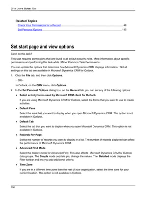 2011 User's Guide: Tips
Related Topics
Check Your Permissions for a Record.......................................................................................48
Set Personal Options...............................................................................................................195
Set start page and view options
Can I do this task?
This task requires permissions that are found in all default security roles. More information about specific
permissions and performing this task while offline: Common Task Permissions
You can update the options that determine how Microsoft Dynamics CRM displays information. Not all
settings on this tab are available in Microsoft Dynamics CRM for Outlook.
1. Click the File tab, and then click Options.
- OR -
In Outlook, on the CRM menu, click Options.
2. In the Set Personal Options dialog box, on the General tab, you can set any of the following options:
 Select activity forms used by Microsoft CRM client for Outlook
If you are using Microsoft Dynamics CRM for Outlook, select the forms that you want to use to create
activities.
 Default Pane
Select the area that you want to display when you open Microsoft Dynamics CRM. This option is not
available in Outlook.
 Default Tab
Select the tab that you want to display when you open Microsoft Dynamics CRM. This option is not
available in Outlook.
 Records Per Page
Select the number of records you want to display in a list. The number of records displayed can affect
the performance of Microsoft Dynamics CRM.
 Advanced Find Mode
Select the display mode for Advanced Find. This also affects Microsoft Dynamics CRM for Outlook
data groups. The Simple mode only lets you change the values. The Detailed mode displays the
Filter toolbar and lets you add additional criteria.
 Time Zone
If you are in a different time zone than the rest of your organization, select the time zone for your
current location. This option is not available in Outlook.
196
 