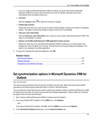 2011 User's Guide: Delete Things
If you are using the Microsoft Dynamics CRM for Outlook, we recommend that the Microsoft
Dynamics CRM time zone be set to the same time zone as Outlook, otherwise issues with
mismatched times and dates could occur.
 Currency
Click the Lookup button to select the currency to display.
 Enable high contrast
Select this check box if you have turned on High Contrast settings in either your browser or operating
system. This option improves the display of buttons and icons for accessiblity.
 View your user information
Click the View your user information link to view your user record in Microsoft Dynamics CRM. This
option is not available in Outlook.
 Always run the Microsoft Dynamics CRM application hoster process
Select this check box if you want Microsoft Dynamics CRM for Outlook to run continuously in the
background, even if Outlook is not running. This will improve how quickly pages are displayed. This
option is not available in the Web application.
3. To save your changes and close the dialog box, click OK.
Related Topics
Set Personal Options...............................................................................................................195
Manage Activities.......................................................................................................................22
Requesting User Interface Changes........................................................................................212
Set synchronization options in Microsoft Dynamics CRM for
Outlook
Can I do this task?
This task requires permissions that are found in all default security roles. More information about specific
permissions and performing this task while offline: Common Task Permissions
You can select the record types that you want to synchronize between Outlook and Microsoft Dynamics CRM
for Outlook and how often you want to synchronize them between applications. Filters enable you to specify
the types of items that are synchronized.
1. Start Outlook. (Microsoft Dynamics CRM for Outlook must be installed.)
2. If you have Outlook 2007 installed, on the CRM menu, click Options.
- OR -
If you have Outlook 2010 installed, click File. Click the CRM tab, and then click Options.
3. In the Set Personal Options dialog box, click the Synchronization tab.
197
 