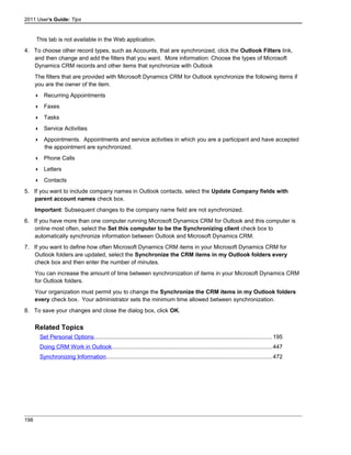 2011 User's Guide: Tips
This tab is not available in the Web application.
4. To choose other record types, such as Accounts, that are synchronized, click the Outlook Filters link,
and then change and add the filters that you want. More information: Choose the types of Microsoft
Dynamics CRM records and other items that synchronize with Outlook
The filters that are provided with Microsoft Dynamics CRM for Outlook synchronize the following items if
you are the owner of the item.
 Recurring Appointments
 Faxes
 Tasks
 Service Activities
 Appointments. Appointments and service activities in which you are a participant and have accepted
the appointment are synchronized.
 Phone Calls
 Letters
 Contacts
5. If you want to include company names in Outlook contacts, select the Update Company fields with
parent account names check box.
Important: Subsequent changes to the company name field are not synchronized.
6. If you have more than one computer running Microsoft Dynamics CRM for Outlook and this computer is
online most often, select the Set this computer to be the Synchronizing client check box to
automatically synchronize information between Outlook and Microsoft Dynamics CRM.
7. If you want to define how often Microsoft Dynamics CRM items in your Microsoft Dynamics CRM for
Outlook folders are updated, select the Synchronize the CRM items in my Outlook folders every
check box and then enter the number of minutes.
You can increase the amount of time between synchronization of items in your Microsoft Dynamics CRM
for Outlook folders.
Your organization must permit you to change the Synchronize the CRM items in my Outlook folders
every check box. Your administrator sets the minimum time allowed between synchronization.
8. To save your changes and close the dialog box, click OK.
Related Topics
Set Personal Options...............................................................................................................195
Doing CRM Work in Outlook....................................................................................................447
Synchronizing Information.......................................................................................................472
198
 