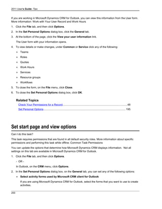 2011 User's Guide: Tips
If you are working in Microsoft Dynamics CRM for Outlook, you can view this information from the User form.
More information: Work with Your User Record and Work Hours
1. Click the File tab, and then click Options.
2. In the Set Personal Options dialog box, click the General tab.
3. At the bottom of the page, click the View your user information link.
The User form with your information opens.
4. To view details or make changes, under Common or Service click any of the following:
 Teams
 Roles
 Quotas
 Work Hours
 Services
 Resource groups
 Workflows
5. To close the form, on the File menu, click Close.
6. To close the Set Personal Options dialog box, click OK.
Related Topics
Check Your Permissions for a Record.......................................................................................48
Set Personal Options...............................................................................................................195
Set start page and view options
Can I do this task?
This task requires permissions that are found in all default security roles. More information about specific
permissions and performing this task while offline: Common Task Permissions
You can update the options that determine how Microsoft Dynamics CRM displays information. Not all
settings on this tab are available in Microsoft Dynamics CRM for Outlook.
1. Click the File tab, and then click Options.
- OR -
In Outlook, on the CRM menu, click Options.
2. In the Set Personal Options dialog box, on the General tab, you can set any of the following options:
 Select activity forms used by Microsoft CRM client for Outlook
If you are using Microsoft Dynamics CRM for Outlook, select the forms that you want to use to create
activities.
200
 