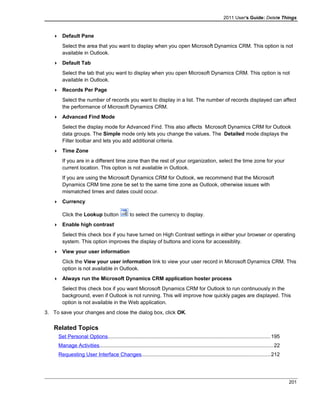 2011 User's Guide: Delete Things
 Default Pane
Select the area that you want to display when you open Microsoft Dynamics CRM. This option is not
available in Outlook.
 Default Tab
Select the tab that you want to display when you open Microsoft Dynamics CRM. This option is not
available in Outlook.
 Records Per Page
Select the number of records you want to display in a list. The number of records displayed can affect
the performance of Microsoft Dynamics CRM.
 Advanced Find Mode
Select the display mode for Advanced Find. This also affects Microsoft Dynamics CRM for Outlook
data groups. The Simple mode only lets you change the values. The Detailed mode displays the
Filter toolbar and lets you add additional criteria.
 Time Zone
If you are in a different time zone than the rest of your organization, select the time zone for your
current location. This option is not available in Outlook.
If you are using the Microsoft Dynamics CRM for Outlook, we recommend that the Microsoft
Dynamics CRM time zone be set to the same time zone as Outlook, otherwise issues with
mismatched times and dates could occur.
 Currency
Click the Lookup button to select the currency to display.
 Enable high contrast
Select this check box if you have turned on High Contrast settings in either your browser or operating
system. This option improves the display of buttons and icons for accessiblity.
 View your user information
Click the View your user information link to view your user record in Microsoft Dynamics CRM. This
option is not available in Outlook.
 Always run the Microsoft Dynamics CRM application hoster process
Select this check box if you want Microsoft Dynamics CRM for Outlook to run continuously in the
background, even if Outlook is not running. This will improve how quickly pages are displayed. This
option is not available in the Web application.
3. To save your changes and close the dialog box, click OK.
Related Topics
Set Personal Options...............................................................................................................195
Manage Activities.......................................................................................................................22
Requesting User Interface Changes........................................................................................212
201
 