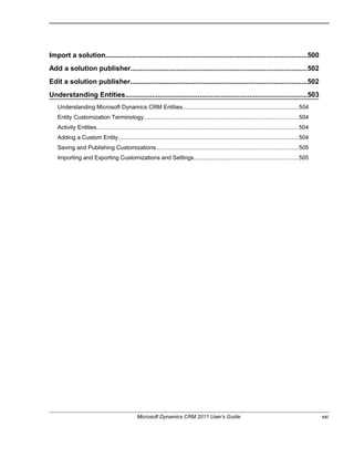 Import a solution.........................................................................................................500
Add a solution publisher............................................................................................502
Edit a solution publisher............................................................................................502
Understanding Entities...............................................................................................503
Understanding Microsoft Dynamics CRM Entities.......................................................................504
Entity Customization Terminology...............................................................................................504
Activity Entities.............................................................................................................................504
Adding a Custom Entity...............................................................................................................504
Saving and Publishing Customizations........................................................................................505
Importing and Exporting Customizations and Settings................................................................505
Microsoft Dynamics CRM 2011 User’s Guide xxi
 