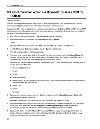 2011 User's Guide: Tips
Set synchronization options in Microsoft Dynamics CRM for
Outlook
Can I do this task?
This task requires permissions that are found in all default security roles. More information about specific
permissions and performing this task while offline: Common Task Permissions
You can select the record types that you want to synchronize between Outlook and Microsoft Dynamics CRM
for Outlook and how often you want to synchronize them between applications. Filters enable you to specify
the types of items that are synchronized.
1. Start Outlook. (Microsoft Dynamics CRM for Outlook must be installed.)
2. If you have Outlook 2007 installed, on the CRM menu, click Options.
- OR -
If you have Outlook 2010 installed, click File. Click the CRM tab, and then click Options.
3. In the Set Personal Options dialog box, click the Synchronization tab.
This tab is not available in the Web application.
4. To choose other record types, such as Accounts, that are synchronized, click the Outlook Filters link,
and then change and add the filters that you want. More information: Choose the types of Microsoft
Dynamics CRM records and other items that synchronize with Outlook
The filters that are provided with Microsoft Dynamics CRM for Outlook synchronize the following items if
you are the owner of the item.
 Recurring Appointments
 Faxes
 Tasks
 Service Activities
 Appointments. Appointments and service activities in which you are a participant and have accepted
the appointment are synchronized.
 Phone Calls
 Letters
 Contacts
5. If you want to include company names in Outlook contacts, select the Update Company fields with
parent account names check box.
Important: Subsequent changes to the company name field are not synchronized.
6. If you have more than one computer running Microsoft Dynamics CRM for Outlook and this computer is
online most often, select the Set this computer to be the Synchronizing client check box to
automatically synchronize information between Outlook and Microsoft Dynamics CRM.
7. If you want to define how often Microsoft Dynamics CRM items in your Microsoft Dynamics CRM for
Outlook folders are updated, select the Synchronize the CRM items in my Outlook folders every
check box and then enter the number of minutes.
202
 
