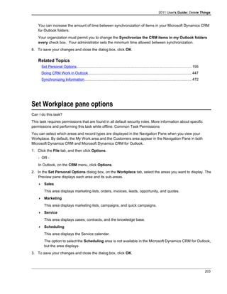 2011 User's Guide: Delete Things
You can increase the amount of time between synchronization of items in your Microsoft Dynamics CRM
for Outlook folders.
Your organization must permit you to change the Synchronize the CRM items in my Outlook folders
every check box. Your administrator sets the minimum time allowed between synchronization.
8. To save your changes and close the dialog box, click OK.
Related Topics
Set Personal Options...............................................................................................................195
Doing CRM Work in Outlook....................................................................................................447
Synchronizing Information.......................................................................................................472
Set Workplace pane options
Can I do this task?
This task requires permissions that are found in all default security roles. More information about specific
permissions and performing this task while offline: Common Task Permissions
You can select which areas and record types are displayed in the Navigation Pane when you view your
Workplace. By default, the My Work area and the Customers area appear in the Navigation Pane in both
Microsoft Dynamics CRM and Microsoft Dynamics CRM for Outlook.
1. Click the File tab, and then click Options.
- OR -
In Outlook, on the CRM menu, click Options.
2. In the Set Personal Options dialog box, on the Workplace tab, select the areas you want to display. The
Preview pane displays each area and its sub-areas.
 Sales
This area displays marketing lists, orders, invoices, leads, opportunity, and quotes.
 Marketing
This area displays marketing lists, campaigns, and quick campaigns.
 Service
This area displays cases, contracts, and the knowledge base.
 Scheduling
This area displays the Service calendar.
The option to select the Scheduling area is not available in the Microsoft Dynamics CRM for Outlook,
but the area displays.
3. To save your changes and close the dialog box, click OK.
203
 
