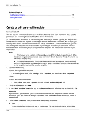 2011 User's Guide: Tips
Related Topics
Set Personal Options...............................................................................................................195
Manage Activities.......................................................................................................................22
Create or edit an e-mail template
Can I do this task?
This task requires permissions that are found in all default security roles. More information about specific
permissions and performing this task while offline: E-mail Permissions
An e-mail template is attached to an e-mail activity after the activity is created. Typically, the template that
can be attached to an e-mail depends on which type of record the template is related to. For example, you
can only attach a case e-mail template to an e-mail activity created from a case record. However, you can
also create global templates that are available for any record type. In addition, you can create personal
templates that are available only to you, or organizational templates that are available to anyone in your
organization.
Notes
• This feature is not available in Microsoft Dynamics CRM for Outlook. Use Microsoft Office
Word mail merge templates instead. More information: Create Customer-Ready Documents and
Messages (on page 158)
• You can add attachments to an e-mail message template or any e-mail message created
with an e-mail template, such as a direct e-mail or a quick campaign. To add an attachment to an
e-mail template, you must first save the template.
1. Do one of the following.
To work with organization templates
 In the Navigation Pane, click Settings, click Templates, and then click E-mail Templates.
- OR -
To work with personal templates
 On the Tools menu, click Options, and then click the E-mail Templates tab.
2. On the Actions toolbar, click New.
3. In the E-Mail Template Type dialog box, in the Template Type list, select the type, and then click OK.
Important
If you choose a specific record type, such as lead or opportunity, the template is available only for
that record type. This cannot be changed. To use the same content for another record type, create a
new template.
4. On the E-mail Templates form, you must enter the following information:
 Title
Type a meaningful and descriptive title for the template. The title displays in the list of templates.
204
 