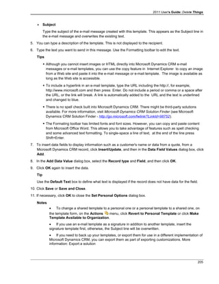 2011 User's Guide: Delete Things
 Subject
Type the subject of the e-mail message created with this template. This appears as the Subject line in
the e-mail message and overwrites the existing text.
5. You can type a description of the template. This is not displayed to the recipient.
6. Type the text you want to send in this message. Use the Formatting toolbar to edit the text.
Tips
 Although you cannot insert images or HTML directly into Microsoft Dynamics CRM e-mail
messages or e-mail templates, you can use the copy feature in Internet Explorer to copy an image
from a Web site and paste it into the e-mail message or e-mail template. The image is available as
long as the Web site is accessible.
 To include a hyperlink in an e-mail template, type the URL including the http://, for example,
http://www.microsoft.com and then press Enter. Do not include a period or comma or a space after
the URL, or the link will break. A link is automatically added to the URL and the text is underlined
and changed to blue.
 There is no spell check built into Microsoft Dynamics CRM. There might be third-party solutions
available. For more information, visit Microsoft Dynamics CRM Solution Finder (see Microsoft
Dynamics CRM Solution Finder - http://go.microsoft.com/fwlink/?LinkId=98752).
 The Formating toolbar has limited fonts and font sizes. However, you can copy and paste content
from Microsoft Office Word. This allows you to take advantage of features such as spell checking
and some advanced text formatting. To single-space a line of text, at the end of the line press
Shift+Enter.
7. To insert data fields to display information such as a customer's name or data from a quote, from a
Microsoft Dynamics CRM record, click Insert/Update, and then in the Data Field Values dialog box, click
Add.
8. In the Add Data Value dialog box, select the Record type and Field, and then click OK.
9. Click OK again to insert the data.
Tip
Use the Default Text box to define what text is displayed if the record does not have data for the field.
10. Click Save or Save and Close.
11. If necessary, click OK to close the Set Personal Options dialog box.
Notes
• To change a shared template to a personal one or a personal template to a shared one, on
the template form, on the Actions menu, click Revert to Personal Template or click Make
Template Available to Organization.
• If you use an e-mail template as a signature in addition to another template, insert the
signature template first, otherwise, the Subject line will be overwritten.
• If you need to back up your templates, or export them for use in a different implementation of
Microsoft Dynamics CRM, you can export them as part of exporting customizations. More
information: Export a solution
205
 