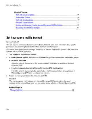 2011 User's Guide: Tips
Related Topics
Work with E-mail Templates....................................................................................................180
Set Personal Options...............................................................................................................195
Work with E-mail Activities.......................................................................................................180
Managing E-mail Activities.......................................................................................................177
Sending and Receiving E-mail in Microsoft Dynamics CRM for Outlook.................................178
Requesting User Interface Changes........................................................................................212
Set how your e-mail is tracked
Can I do this task?
This task requires permissions that are found in all default security roles. More information about specific
permissions and performing this task while offline: Common Task Permissions
You can set which type of e-mail messages are tracked as activities in Microsoft Dynamics CRM. The tab is
available only in the Web application.
1. Click the File tab, and then click Options.
2. In the Set Personal Options dialog box, on the E-mail tab, you can choose one of the following options:
 All e-mail messages
Select this option if you want all of your e-mail messages to be saved as activities in Microsoft
Dynamics CRM.
 E-mail messages that contain a Microsoft Dynamics CRM tracking token
Select this option if you want only the replies to the e-mail messages that are already tracked in
Microsoft Dynamics CRM to be saved as e-mail activities.
3. To save your changes and close the dialog box, click OK.
Important
After you save your e-mail message as a Microsoft Dynamics CRM e-mail activity, the saved
message can be accessed by anyone who has access to your activities in Microsoft Dynamics CRM.
Related Topics
Manage Activities.......................................................................................................................22
206
 