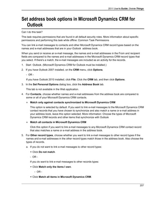 2011 User's Guide: Delete Things
Set address book options in Microsoft Dynamics CRM for
Outlook
Can I do this task?
This task requires permissions that are found in all default security roles. More information about specific
permissions and performing this task while offline: Common Task Permissions
You can link e-mail messages to contacts and other Microsoft Dynamics CRM record types based on the
names and e-mail addresses that are in your Outlook address book.
When you send or receive an e-mail message, the names and e-mail addresses in the From and recipient
fields are compared to the names and e-mail addresses in the Microsoft Dynamics CRM record types that
you select. If there's a match, the e-mail messages are included as an activity for the records.
1. Start Outlook. (Microsoft Dynamics CRM for Outlook must be installed.)
2. If you have Outlook 2007 installed, on the CRM menu, click Options.
- OR -
If you have Outlook 2010 installed, click File. Click the CRM tab, and then click Options.
3. In the Set Personal Options dialog box, click the Address Book tab.
This tab is not available in the Web application.
4. For Contacts, choose whether names and e-mail addresses from the address book are compared to
some or all of your Microsoft Dynamics CRM contacts.
 Match only against contacts synchronized to Microsoft Dynamics CRM
This option is selected by default. If you want to link e-mail messages to the Microsoft Dynamics CRM
contact records that you have chosen to synchronize and also match a name or e-mail address in
your address book, leave this option selected. More information: Choose the types of Microsoft
Dynamics CRM records and other items that synchronize with Outlook
 Match all contacts in Microsoft Dynamics CRM
Click this option if you want to link e-mail messages to any Microsoft Dynamics CRM contact record
that also matches a name or e-mail address in the address book.
5. For Other record types, choose whether you want to link e-mail messages to other record types if the
names and e-mail addresses in the other record types match those in the address book. Also choose the
types of records.
a. If you do not want to link e-mail messages to other record types:
 Click Do not match.
- OR -
If you do want to link e-mail messages to other records types:
 Click Match only the items I own.
- OR -
 Click Match all items in Microsoft Dynamics CRM.
207
 
