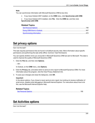 2011 User's Guide: Delete Things
Note
You can synchronize information with Microsoft Dynamics CRM at any time.
• If you have Outlook 2007 installed, on the CRM menu, click Synchronize with CRM.
• If you have Outlook 2010 installed, click File. Click the CRM tab, and then click
Synchronize with CRM.
Related Topics
Set Personal Options...............................................................................................................195
Doing CRM Work in Outlook....................................................................................................447
Synchronizing Information.......................................................................................................472
Set privacy options
Can I do this task?
This task requires permissions that are found in all default security roles. More information about specific
permissions and performing this task while offline: Common Task Permissions
You can specify whether errors you encounter in Microsoft Dynamics CRM are sent to Microsoft. This data is
used to improve the quality of Microsoft Dynamics CRM.
1. Click the File tab, and then click Options.
- OR -
In Outlook, on the CRM menu, click Options.
2. Click the Privacy tab, and select when to send an error report to Microsoft Dynamics CRM. For more
information about the program, click the View Privacy Statement link.
3. To save your changes and close the dialog box, click OK.
Important
In the above options, if you chose to never send an error report, but continue to receive notification of
script errors, disable script debugging in Microsoft Internet Explorer. For instructions about how to do
this, see the Microsoft Internet Explorer Help.
Related Topics
Set Personal Options...............................................................................................................195
Set Activities options
Can I do this task?
209
 
