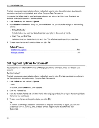 2011 User's Guide: Tips
This task requires permissions that are found in all default security roles. More information about specific
permissions and performing this task while offline: Common Task Permissions
You can set the default view for your Workplace calendar, and set your working hours. This tab is not
available in Microsoft Dynamics CRM for Outlook.
1. Click the File tab, and then click Options.
2. In the Set Personal Options dialog box, on the Activities tab, you can make changes to the following
options:
 Default Calendar
Select whether you want your default calendar view to be by day, week, or month.
 Start Time and End Time
Select the time you start and end your work day. This affects scheduling and your calendars.
3. To save your changes and close the dialog box, click OK.
Related Topics
Set Personal Options...............................................................................................................195
Manage Activities.......................................................................................................................22
Set regional options for yourself
You can control how Microsoft Dynamics CRM displays numbers, currencies, times, and dates in your
account.
Can I do this task?
This task requires permissions that are found in all default security roles. This task can be performed only in
the Web application. More information: Common Task Permissions
1. Click the File tab, and then click Options.
- OR -
In Outlook, on the CRM menu, click Options.
2. Click the Formats tab.
3. From the Current Format list, select the name of the language and country or region that corresponds to
the format you want to use.
4. To save your changes and close the dialog box, click OK.
Tip
In addition to selecting a predefined combination of language and country or region, you can also
personalize number, currency, time, and date formats. To personalize these formats, click
Customize.
210
 
