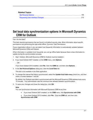 2011 User's Guide: Delete Things
Related Topics
Set Personal Options...............................................................................................................195
Requesting User Interface Changes........................................................................................212
Set local data synchronization options in Microsoft Dynamics
CRM for Outlook
Can I do this task?
This task requires permissions that are found in all default security roles. More information about specific
permissions and performing this task while offline: Common Task Permissions
If your organization allows it, you can select how frequently information is automatically updated between
Microsoft Dynamics CRM and Outlook.
When information is updated more frequently, you can go offline faster because there is less information to
update during the synchronization process.
1. Start Outlook. (Microsoft Dynamics CRM for Outlook must be installed.)
2. If you have Outlook 2007 installed, on the CRM menu, click Options.
- OR -
If you have Outlook 2010 installed, click File. Click the CRM tab, and then click Options.
3. In the Set Personal Options dialog box, click the Local Data tab.
This tab is not available in the Web application.
4. To change the interval that data is synchronized, select the Update local data every check box, and then
enter a number between 1 and 60.
By default, the Outlook local data is synchronized with the Microsoft Dynamics CRM address book every
15 minutes. Your administrator sets the minimum time allowed between synchronization.
5. To save your changes and close the dialog box, click OK.
Note
You can synchronize information with Microsoft Dynamics CRM at any time.
• If you have Outlook 2007 installed, on the CRM menu, click Synchronize with CRM.
• If you have Outlook 2010 installed, click File. Click the CRM tab, and then click
Synchronize with CRM.
211
 